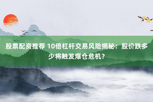股票配资推荐 10倍杠杆交易风险揭秘：股价跌多少将触发爆仓危机？