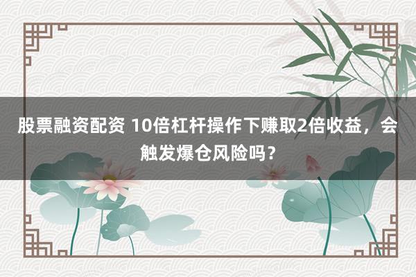 股票融资配资 10倍杠杆操作下赚取2倍收益，会触发爆仓风险吗？