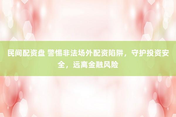 民间配资盘 警惕非法场外配资陷阱，守护投资安全，远离金融风险
