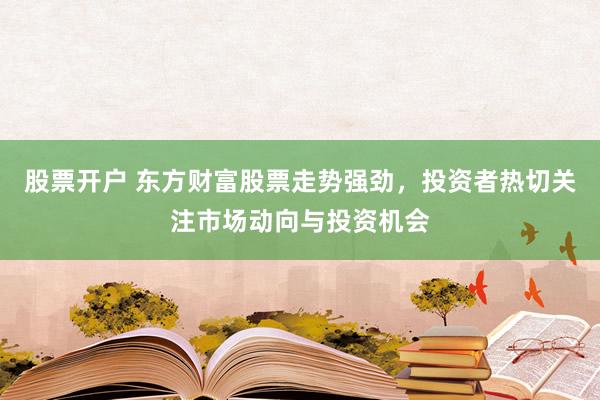 股票开户 东方财富股票走势强劲，投资者热切关注市场动向与投资机会