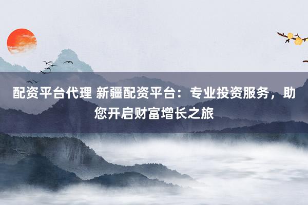 配资平台代理 新疆配资平台：专业投资服务，助您开启财富增长之旅