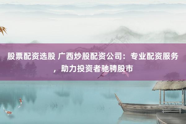 股票配资选股 广西炒股配资公司：专业配资服务，助力投资者驰骋股市