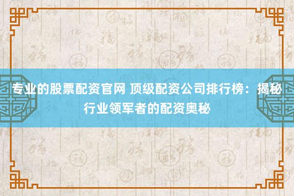 专业的股票配资官网 顶级配资公司排行榜：揭秘行业领军者的配资奥秘