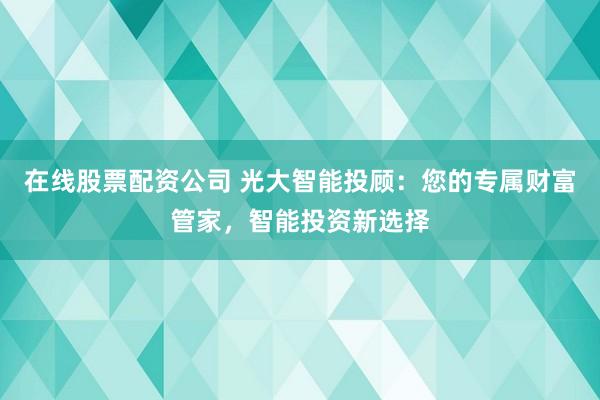 在线股票配资公司 光大智能投顾：您的专属财富管家，智能投资新选择