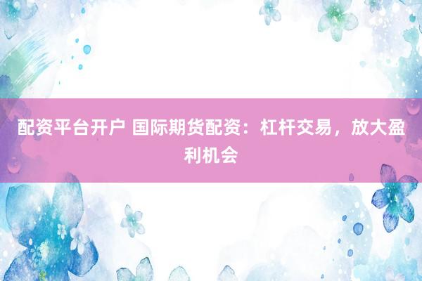 配资平台开户 国际期货配资：杠杆交易，放大盈利机会