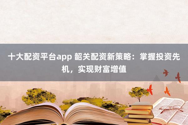 十大配资平台app 韶关配资新策略：掌握投资先机，实现财富增值