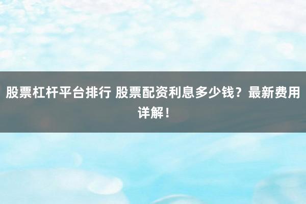 股票杠杆平台排行 股票配资利息多少钱？最新费用详解！