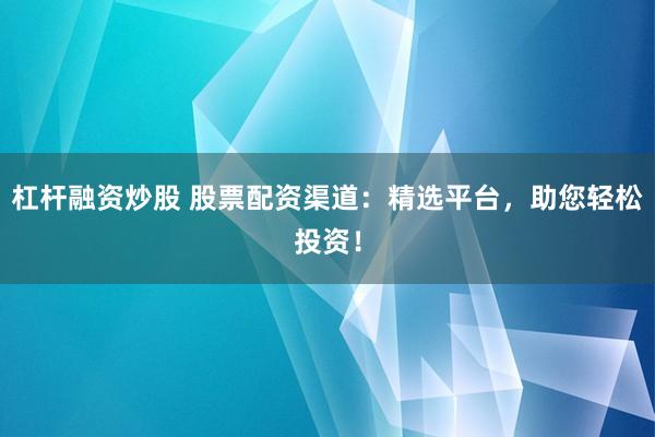 杠杆融资炒股 股票配资渠道：精选平台，助您轻松投资！
