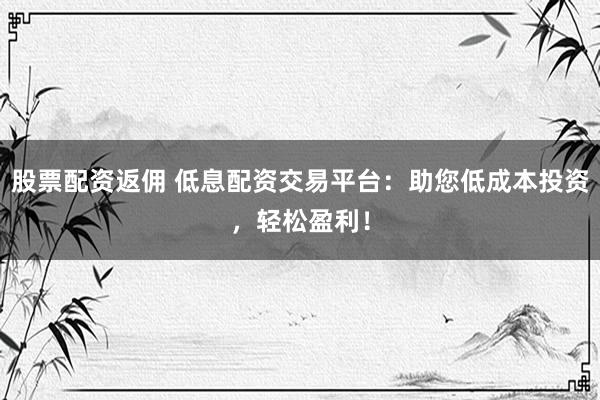 股票配资返佣 低息配资交易平台：助您低成本投资，轻松盈利！
