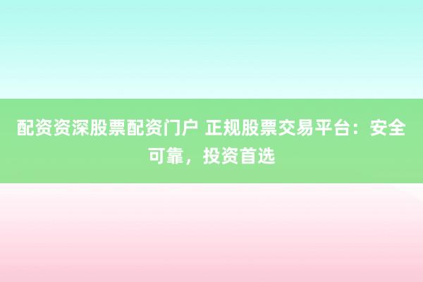 配资资深股票配资门户 正规股票交易平台：安全可靠，投资首选
