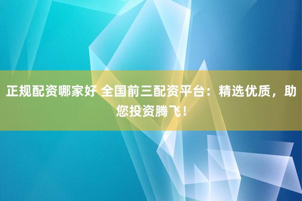 正规配资哪家好 全国前三配资平台：精选优质，助您投资腾飞！