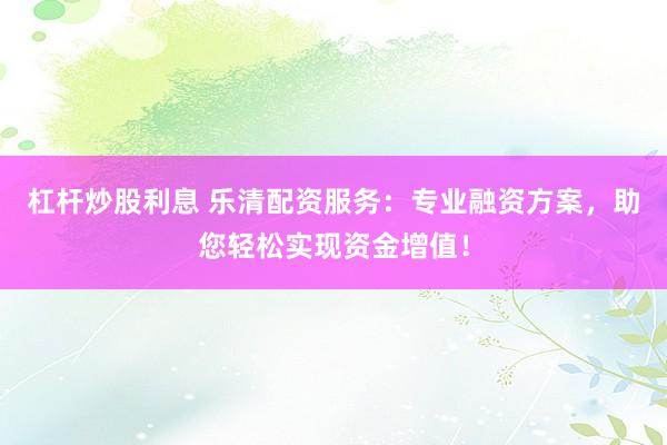 杠杆炒股利息 乐清配资服务：专业融资方案，助您轻松实现资金增值！