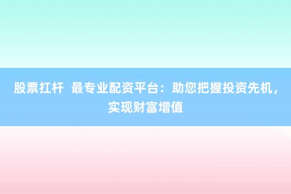 股票扛杆  最专业配资平台：助您把握投资先机，实现财富增值