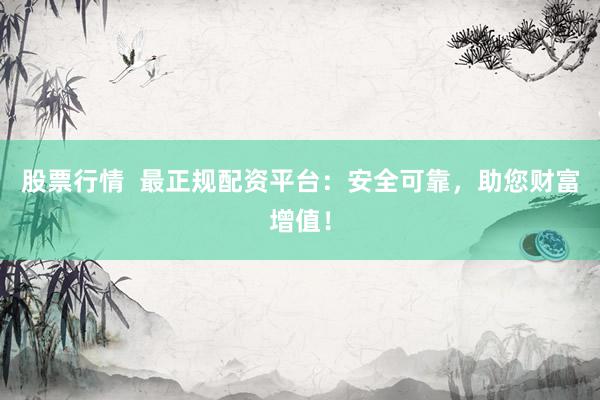 股票行情  最正规配资平台：安全可靠，助您财富增值！
