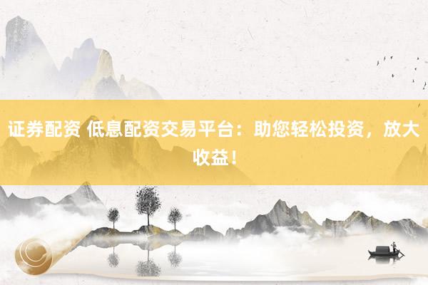 证券配资 低息配资交易平台：助您轻松投资，放大收益！