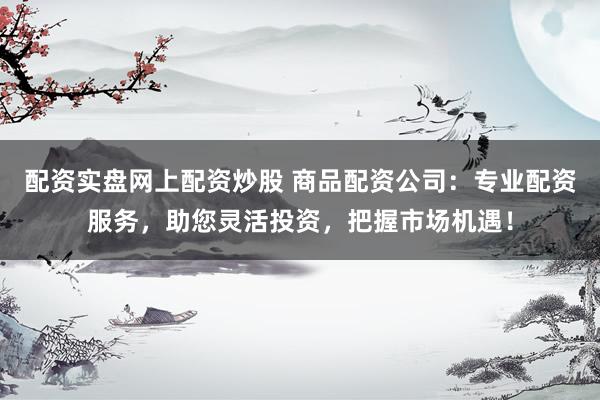 配资实盘网上配资炒股 商品配资公司：专业配资服务，助您灵活投资，把握市场机遇！
