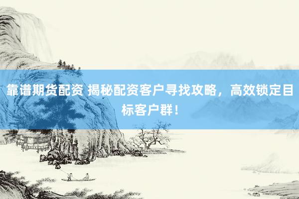 靠谱期货配资 揭秘配资客户寻找攻略，高效锁定目标客户群！