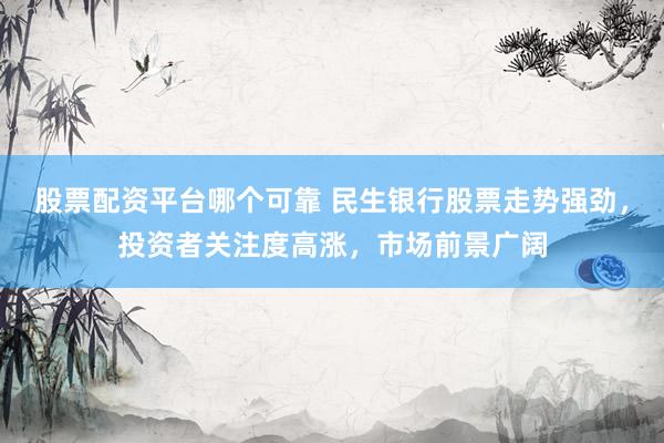 股票配资平台哪个可靠 民生银行股票走势强劲，投资者关注度高涨，市场前景广阔