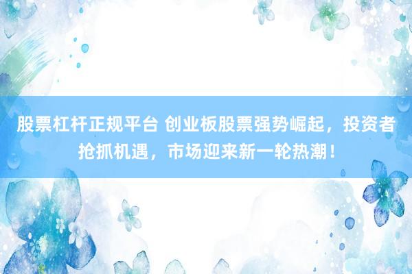 股票杠杆正规平台 创业板股票强势崛起，投资者抢抓机遇，市场迎来新一轮热潮！