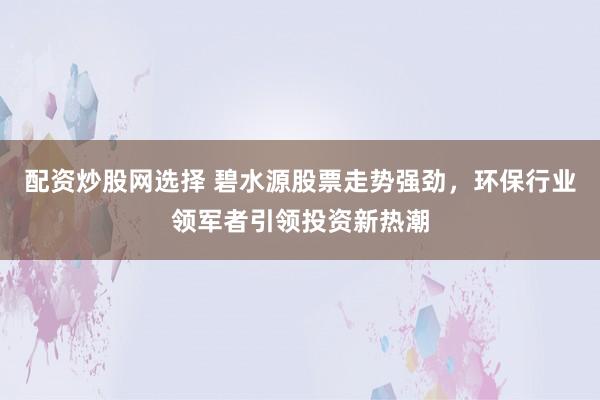 配资炒股网选择 碧水源股票走势强劲，环保行业领军者引领投资新热潮