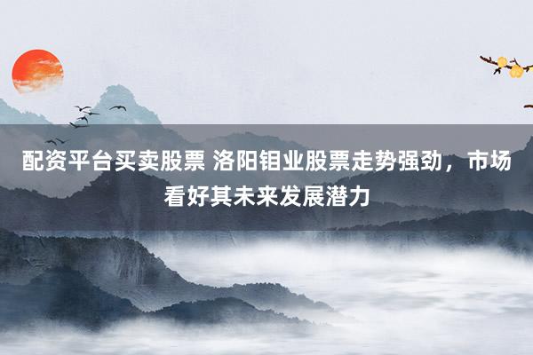 配资平台买卖股票 洛阳钼业股票走势强劲，市场看好其未来发展潜力