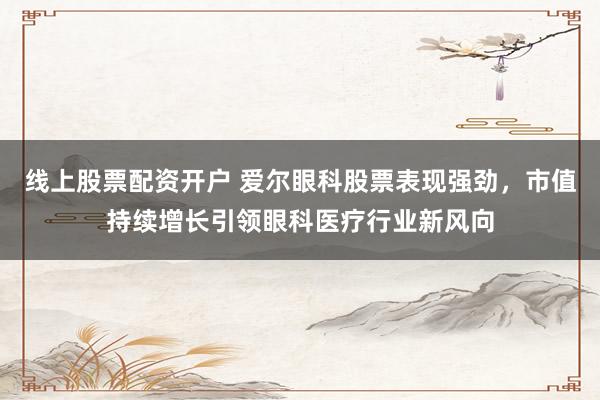 线上股票配资开户 爱尔眼科股票表现强劲，市值持续增长引领眼科医疗行业新风向