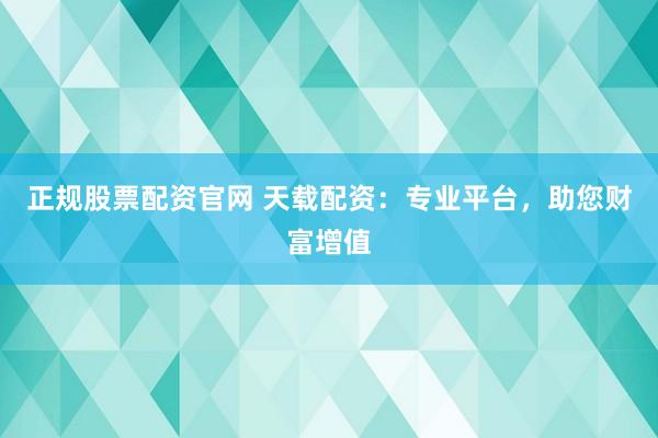 正规股票配资官网 天载配资：专业平台，助您财富增值