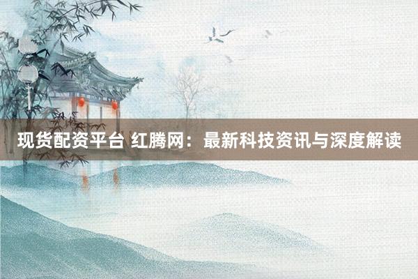 现货配资平台 红腾网：最新科技资讯与深度解读