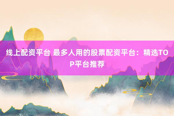 线上配资平台 最多人用的股票配资平台：精选TOP平台推荐