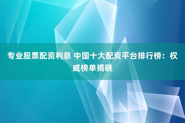 专业股票配资利息 中国十大配资平台排行榜：权威榜单揭晓