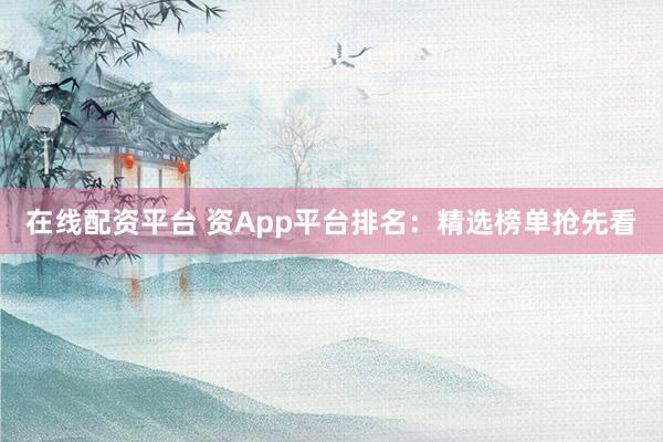 在线配资平台 资App平台排名：精选榜单抢先看