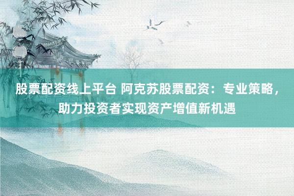 股票配资线上平台 阿克苏股票配资：专业策略，助力投资者实现资产增值新机遇