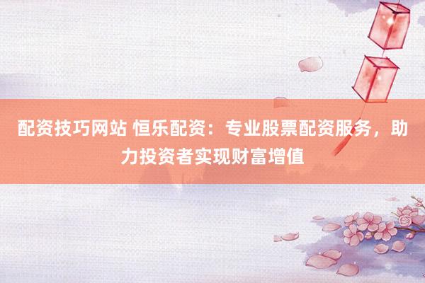 配资技巧网站 恒乐配资：专业股票配资服务，助力投资者实现财富增值
