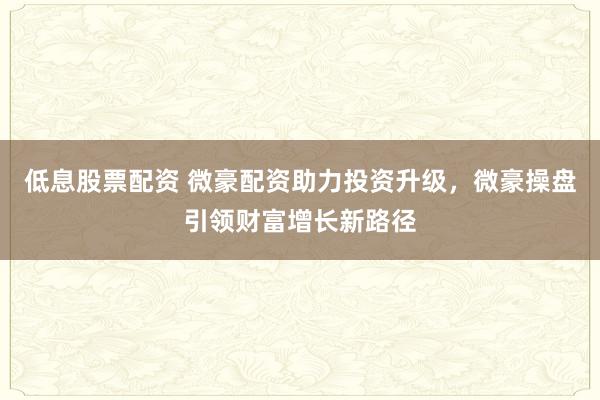 低息股票配资 微豪配资助力投资升级，微豪操盘引领财富增长新路径
