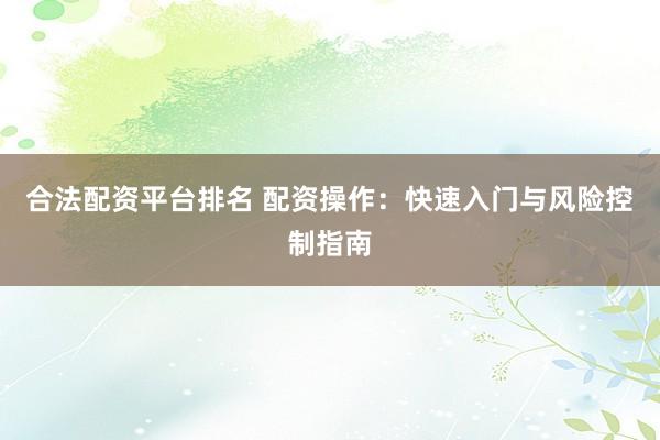 合法配资平台排名 配资操作：快速入门与风险控制指南
