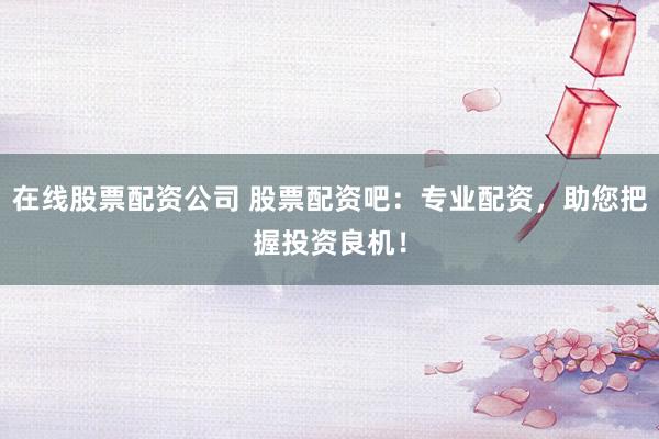 在线股票配资公司 股票配资吧：专业配资，助您把握投资良机！