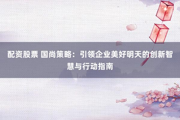 配资股票 国尚策略：引领企业美好明天的创新智慧与行动指南