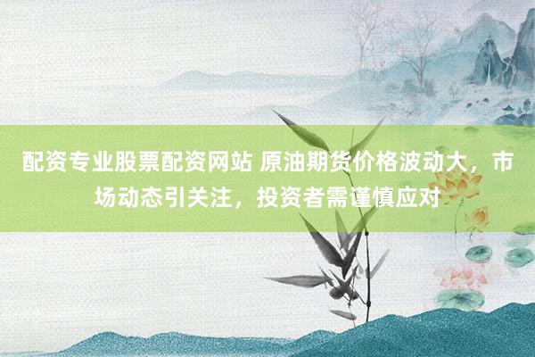 配资专业股票配资网站 原油期货价格波动大，市场动态引关注，投资者需谨慎应对