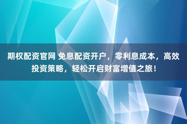 期权配资官网 免息配资开户，零利息成本，高效投资策略，轻松开启财富增值之旅！