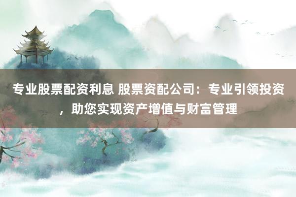 专业股票配资利息 股票资配公司：专业引领投资，助您实现资产增值与财富管理