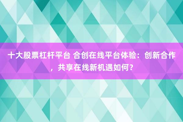 十大股票杠杆平台 合创在线平台体验：创新合作，共享在线新机遇如何？