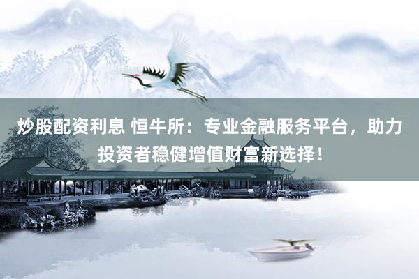 炒股配资利息 恒牛所：专业金融服务平台，助力投资者稳健增值财富新选择！