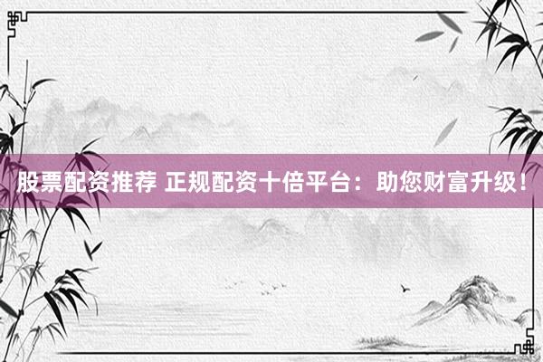 股票配资推荐 正规配资十倍平台：助您财富升级！