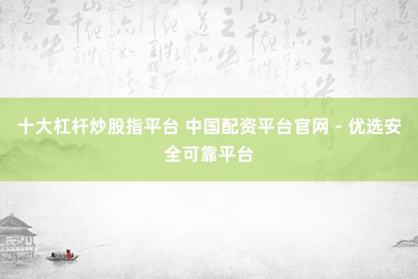 十大杠杆炒股指平台 中国配资平台官网 - 优选安全可靠平台