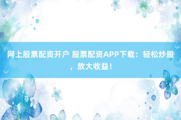 网上股票配资开户 股票配资APP下载：轻松炒股，放大收益！