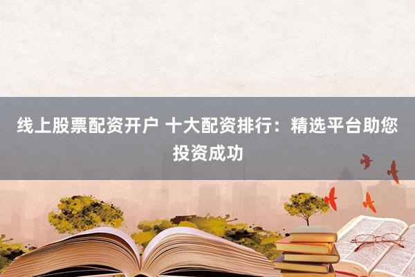 线上股票配资开户 十大配资排行：精选平台助您投资成功