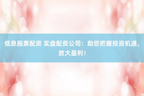 低息股票配资 实盘配资公司：助您把握投资机遇，放大盈利！