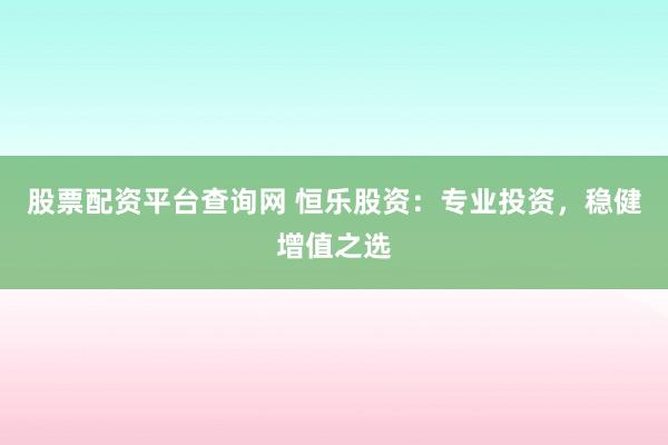 股票配资平台查询网 恒乐股资：专业投资，稳健增值之选