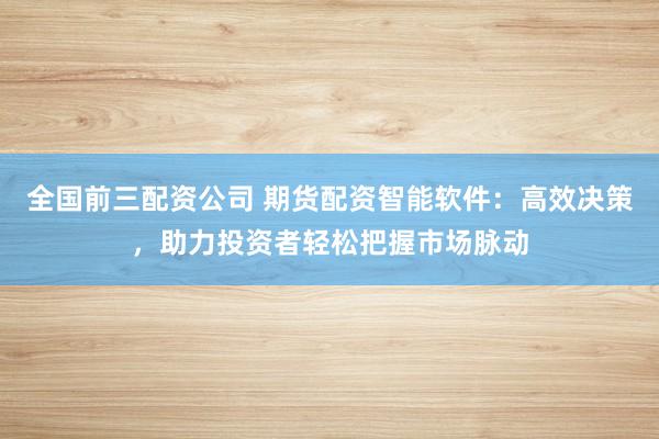 全国前三配资公司 期货配资智能软件：高效决策，助力投资者轻松把握市场脉动