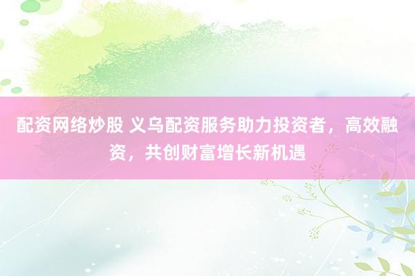 配资网络炒股 义乌配资服务助力投资者，高效融资，共创财富增长新机遇
